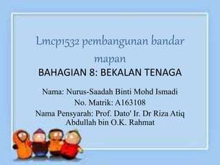 Lmcp1532 pembangunan bandar
mapan
BAHAGIAN 8: BEKALAN TENAGA
Nama: Nurus-Saadah Binti Mohd Ismadi
No. Matrik: A163108
Nama Pensyarah: Prof. Dato' Ir. Dr Riza Atiq
Abdullah bin O.K. Rahmat
 