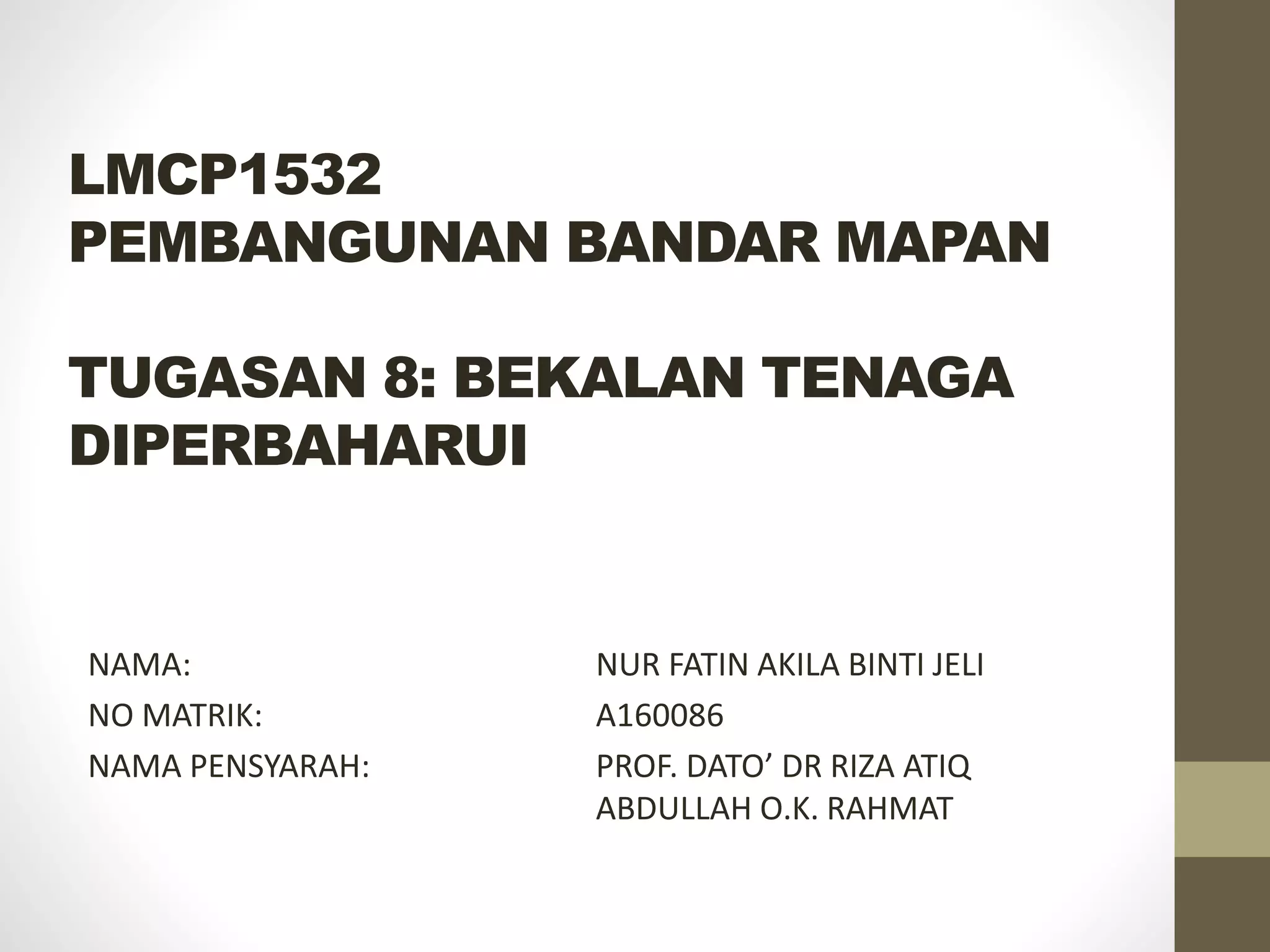 LMCP1532
PEMBANGUNAN BANDAR MAPAN
TUGASAN 8: BEKALAN TENAGA
DIPERBAHARUI
NAMA: NUR FATIN AKILA BINTI JELI
NO MATRIK: A160086
NAMA PENSYARAH: PROF. DATO’ DR RIZA ATIQ
ABDULLAH O.K. RAHMAT