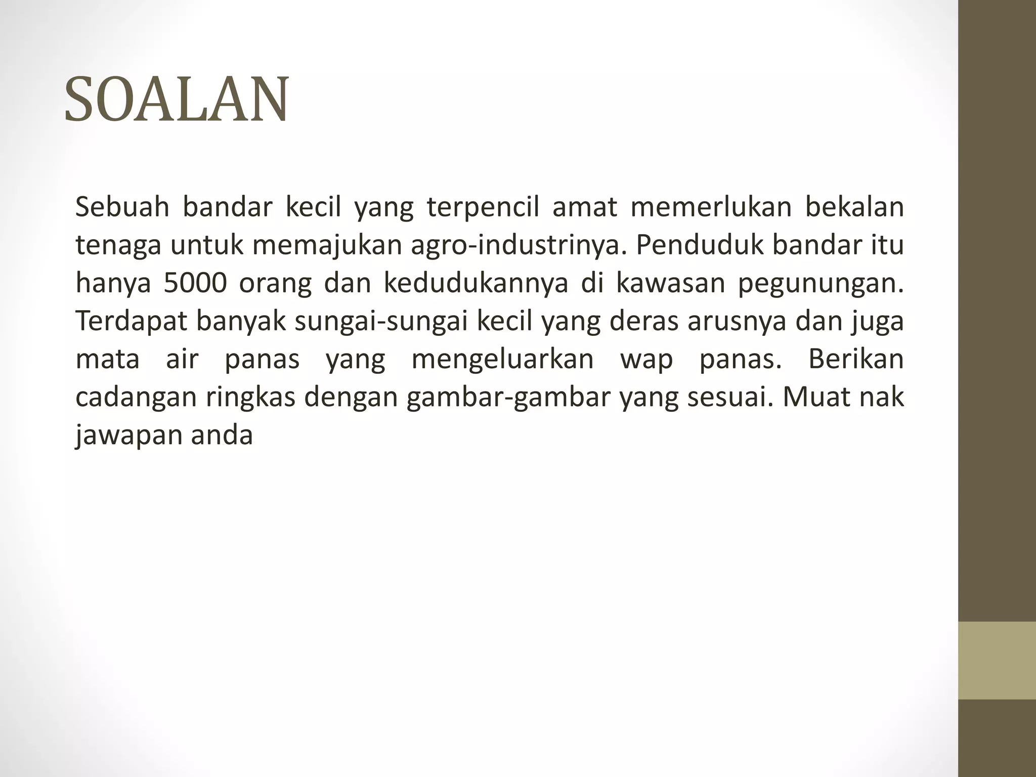 SOALAN
Sebuah bandar kecil yang terpencil amat memerlukan bekalan
tenaga untuk memajukan agro-industrinya. Penduduk bandar itu
hanya 5000 orang dan kedudukannya di kawasan pegunungan.
Terdapat banyak sungai-sungai kecil yang deras arusnya dan juga
mata air panas yang mengeluarkan wap panas. Berikan
cadangan ringkas dengan gambar-gambar yang sesuai. Muat nak
jawapan anda