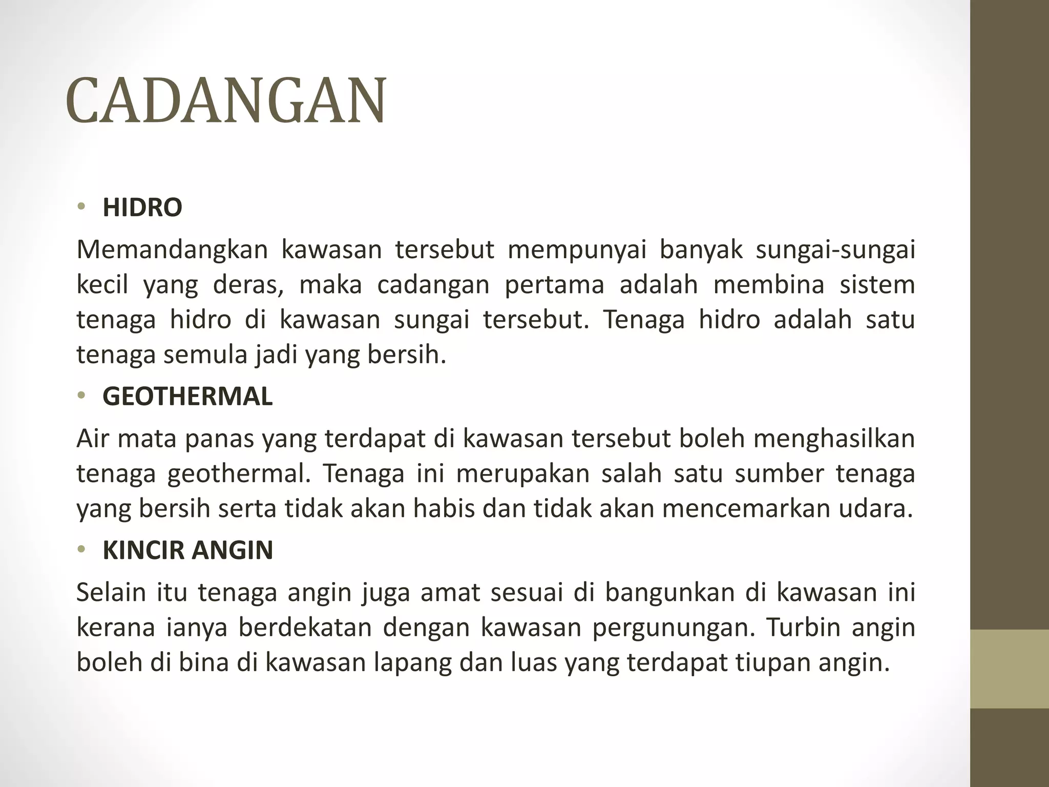 CADANGAN
• HIDRO
Memandangkan kawasan tersebut mempunyai banyak sungai-sungai
kecil yang deras, maka cadangan pertama adalah membina sistem
tenaga hidro di kawasan sungai tersebut. Tenaga hidro adalah satu
tenaga semula jadi yang bersih.
• GEOTHERMAL
Air mata panas yang terdapat di kawasan tersebut boleh menghasilkan
tenaga geothermal. Tenaga ini merupakan salah satu sumber tenaga
yang bersih serta tidak akan habis dan tidak akan mencemarkan udara.
• KINCIR ANGIN
Selain itu tenaga angin juga amat sesuai di bangunkan di kawasan ini
kerana ianya berdekatan dengan kawasan pergunungan. Turbin angin
boleh di bina di kawasan lapang dan luas yang terdapat tiupan angin.