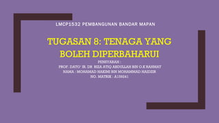 LMCP1532 PEMBANGUNAN BANDAR MAPAN
TUGASAN 8: TENAGA YANG
BOLEH DIPERBAHARUI
PENSYARAH :
PROF. DATO’ IR. DR RIZA ATIQ ABDULLAH BIN O.K RAHMAT
NAMA : MOHAMAD HAKIMI BIN MOHAMMAD HAIDZIR
NO. MATRIK : A159241
 