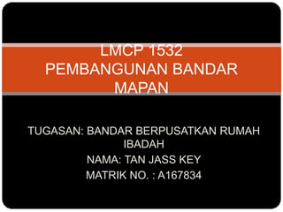 TUGASAN: BANDAR BERPUSATKAN RUMAH
IBADAH
NAMA: TAN JASS KEY
MATRIK NO. : A167834
LMCP 1532
PEMBANGUNAN BANDAR
MAPAN
 