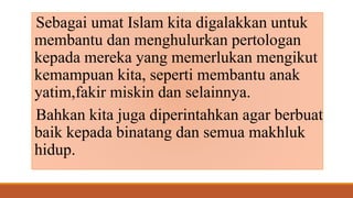 Sebagai umat Islam kita digalakkan untuk
membantu dan menghulurkan pertologan
kepada mereka yang memerlukan mengikut
kemampuan kita, seperti membantu anak
yatim,fakir miskin dan selainnya.
Bahkan kita juga diperintahkan agar berbuat
baik kepada binatang dan semua makhluk
hidup.
 