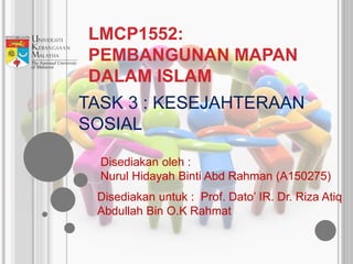 LMCP1552:
PEMBANGUNAN MAPAN
DALAM ISLAM
Disediakan oleh :
Nurul Hidayah Binti Abd Rahman (A150275)
TASK 3 : KESEJAHTERAAN
SOSIAL
Disediakan untuk : Prof. Dato’ IR. Dr. Riza Atiq
Abdullah Bin O.K Rahmat
 