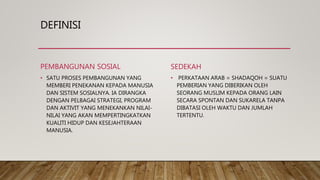 DEFINISI
PEMBANGUNAN SOSIAL
• SATU PROSES PEMBANGUNAN YANG
MEMBERI PENEKANAN KEPADA MANUSIA
DAN SISTEM SOSIALNYA. IA DIRANGKA
DENGAN PELBAGAI STRATEGI, PROGRAM
DAN AKTIVIT YANG MENEKANKAN NILAI-
NILAI YANG AKAN MEMPERTINGKATKAN
KUALITI HIDUP DAN KESEJAHTERAAN
MANUSIA.
SEDEKAH
• PERKATAAN ARAB = SHADAQOH = SUATU
PEMBERIAN YANG DIBERIKAN OLEH
SEORANG MUSLIM KEPADA ORANG LAIN
SECARA SPONTAN DAN SUKARELA TANPA
DIBATASI OLEH WAKTU DAN JUMLAH
TERTENTU.
 