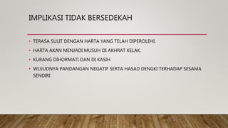 IMPLIKASI TIDAK BERSEDEKAH
• TERASA SULIT DENGAN HARTA YANG TELAH DIPEROLEHI.
• HARTA AKAN MENJADI MUSUH DI AKHRAT KELAK.
• KURANG DIHORMATI DAN DI KASIH
• WUJUDNYA PANDANGAN NEGATIF SERTA HASAD DENGKI TERHADAP SESAMA
SENDIRI
 