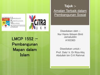 LMCP 1552 :-
Pembangunan
Mapan dalam
Islam
Disediakan oleh :-
Nur Hanis Ibtisam Binti
Jamaluddin
A163363
Disediakan untuk:-
Prof. Dato’ Ir. Dr Riza Atiq
Abdullah bin O.K Rahmat
Tajuk :-
Amalan Terbaik dalam
Pembangunan Sosial
 