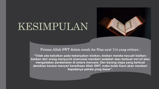 This Photo by Unknown
Author is licensed under CC
BY
KESIMPULAN
Firman Allah SWT dalam surah An-Nisa ayat 114 yang ertinya :
“Tidak ada kebaikan pada kebanyakan bisikan, bisikan mereka kecuali bisikan-
bisikan dari orang menyuruh (manusia) memberi sedekah atau berbuat ma’ruf atau
mengadakan perdamaian di antara manusia. Dan barang siapa yang berbuat
demikian kerana mencari keredhaan Allah SWT, maka kelak Kami akan memberi
kepadanya pahala yang besar”.
 