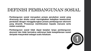 DEFINISI PEMBANGUNAN SOSIAL
• Pembangunan sosial merupakan proses perubahan sosial yang
dirancang dan direka untuk meningkatkan kebajikan keseluruhan
penduduk dengan menggabungkan proses pembangunan ekonomi
yang dinamik. Prosesnya memfokuskan kepada manusia serta
sistem sosialnya.
• Pembangunan sosial tidak dapat berjalan tanpa pembangunan
ekonomi dan tidak bermakna sekiranya tiada kesejahteraan sosial
daripada masyarakat sebagai suatu kesatuan.
 
