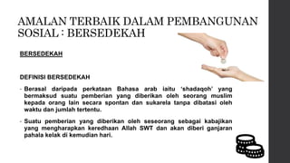 AMALAN TERBAIK DALAM PEMBANGUNAN
SOSIAL : BERSEDEKAH
BERSEDEKAH
DEFINISI BERSEDEKAH
• Berasal daripada perkataan Bahasa arab iaitu ‘shadaqoh’ yang
bermaksud suatu pemberian yang diberikan oleh seorang muslim
kepada orang lain secara spontan dan sukarela tanpa dibatasi oleh
waktu dan jumlah tertentu.
• Suatu pemberian yang diberikan oleh seseorang sebagai kabajikan
yang mengharapkan keredhaan Allah SWT dan akan diberi ganjaran
pahala kelak di kemudian hari.
 
