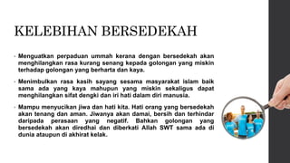 KELEBIHAN BERSEDEKAH
• Menguatkan perpaduan ummah kerana dengan bersedekah akan
menghilangkan rasa kurang senang kepada golongan yang miskin
terhadap golongan yang berharta dan kaya.
• Menimbulkan rasa kasih sayang sesama masyarakat islam baik
sama ada yang kaya mahupun yang miskin sekaligus dapat
menghilangkan sifat dengki dan iri hati dalam diri manusia.
• Mampu menyucikan jiwa dan hati kita. Hati orang yang bersedekah
akan tenang dan aman. Jiwanya akan damai, bersih dan terhindar
daripada perasaan yang negatif. Bahkan golongan yang
bersedekah akan diredhai dan diberkati Allah SWT sama ada di
dunia ataupun di akhirat kelak.
 