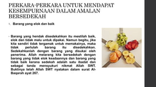 PERKARA-PERKARA UNTUK MENDAPAT
KESEMPURNAAN DALAM AMALAN
BERSEDEKAH
1. Barang yang elok dan baik
• Barang yang hendak disedekahkan itu mestilah baik,
elok dan tidak malu untuk dipakai. Namun begitu, jika
kita sendiri tidak tergamak untuk memakainya, maka
tidak perlulah barang itu disedekahkan.
Sedekahkanlah dengan barang yang disukai oleh
penerima. Allah melarang kita bersedekah dengan
barang yang tidak elok keadaannya dan barang yang
tidak baik kerana sedekah adalah satu ibadat dan
sebagai tanda mensyukuri nikmat Allah SWT.
Buktinya telah Allah SWT nyatakan dalam surat Al-
Baqarah ayat 267.
 