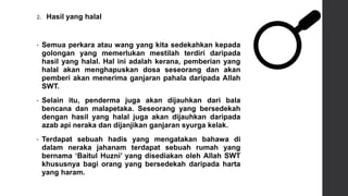 2. Hasil yang halal
• Semua perkara atau wang yang kita sedekahkan kepada
golongan yang memerlukan mestilah terdiri daripada
hasil yang halal. Hal ini adalah kerana, pemberian yang
halal akan menghapuskan dosa seseorang dan akan
pemberi akan menerima ganjaran pahala daripada Allah
SWT.
• Selain itu, penderma juga akan dijauhkan dari bala
bencana dan malapetaka. Seseorang yang bersedekah
dengan hasil yang halal juga akan dijauhkan daripada
azab api neraka dan dijanjikan ganjaran syurga kelak.
• Terdapat sebuah hadis yang mengatakan bahawa di
dalam neraka jahanam terdapat sebuah rumah yang
bernama ‘Baitul Huzni’ yang disediakan oleh Allah SWT
khususnya bagi orang yang bersedekah daripada harta
yang haram.
 