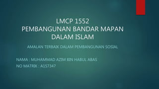 LMCP 1552
PEMBANGUNAN BANDAR MAPAN
DALAM ISLAM
AMALAN TERBAIK DALAM PEMBANGUNAN SOSIAL
NAMA : MUHAMMAD AZIM BIN HABUL ABAS
NO MATRIK : A157347
 