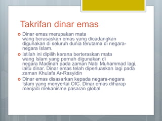 Takrifan dinar emas
 Dinar emas merupakan mata
wang berasaskan emas yang dicadangkan
digunakan di seluruh dunia terutama di negara-
negara Islam.
 Istilah ini dipilih kerana berteraskan mata
wang Islam yang pernah digunakan di
negara Madinah pada zaman Nabi Muhammad lagi,
iaitu dinar. Dinar emas telah diperluaskan lagi pada
zaman Khulafa Ar-Rasyidin
 Dinar emas disasarkan kepada negara-negara
Islam yang menyertai OIC. Dinar emas diharap
menjadi mekanisme pasaran global.
 