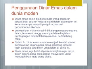 Penggunaan Dinar Emas dalam
dunia moden
 Dinar emas boleh dijadikan mata wang sandaran
terbaik bagi seluruh negara Islam dalam era moden ini
kerana mampu menjadi pengukur prestasi
pertumbuhan ekonomi.
 pelaksanaan mata wang ini di kalangan negara-negara
Islam, termasuk penggunaannya dalam kegiatan
perdagangan membolehkan ekonomi berkembang
maju.
 Selain itu, dinar emas mampu menjadi kaedah utama
pembayaran kerana pada masa sekarang terdapat
lebih daripada satu bilion umat Islam di dunia ini.
 Dinar emas juga boleh diperkembangkan agar ianya
boleh diguna pakai oleh semua masyarakat untuk
menggantikan mata wang biasa.
 