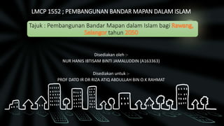 LMCP 1552 ; PEMBANGUNAN BANDAR MAPAN DALAM ISLAM
Tajuk : Pembangunan Bandar Mapan dalam Islam bagi
tahun
Disediakan oleh :-
NUR HANIS IBTISAM BINTI JAMALUDDIN (A163363)
Disediakan untuk :-
PROF DATO IR DR RIZA ATIQ ABDULLAH BIN O.K RAHMAT
 