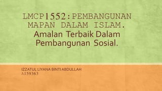 LMCP1552:PEMBANGUNAN
MAPAN DALAM ISLAM.
Amalan Terbaik Dalam
Pembangunan Sosial.
IZZATUL LIYANA BINTI ABDULLAH
A159363
 