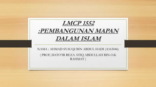 LMCP 1552
:PEMBANGUNAN MAPAN
DALAM ISLAM
NAMA : AHMAD SYAUQI BIN ABDUL HADI (A163046)
( PROF, DATO’IR REZA ATIQ ABDULLAH BIN O.K
RAHMAT )
 