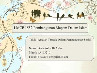 LMCP 1552 Pembangunan Mapam Dalam Islam
Tajuk : Amalan Terbaik Dalam Pembangunan Sosial
Nama : Anis Sofea Bt Azlan
Matrik : A163210
Fakulti : Fakulti Pengajian Islam
 