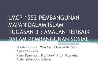 LMCP 1552 PEMBANGUNAN
MAPAN DALAM ISLAM
TUGASAN 3 : AMALAN TERBAIK
DALAM PEMBANGUNAN SOSIAL
Disediakan oleh : Wan Azizul Hakim Bin Wan
Aziz (A153969)
Nama Pensyarah : Prof Dato’ IR. Dr. Riza Atiq
Abdullah bin O.K Rahmat
 