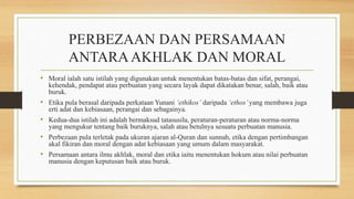 PERBEZAAN DAN PERSAMAAN
ANTARAAKHLAK DAN MORAL
• Moral ialah satu istilah yang digunakan untuk menentukan batas-batas dan sifat, perangai,
kehendak, pendapat atau perbuatan yang secara layak dapat dikatakan benar, salah, baik atau
buruk.
• Etika pula berasal daripada perkataan Yunani ‘ethikos’ daripada ‘ethos’yang membawa juga
erti adat dan kebiasaan, perangai dan sebagainya.
• Kedua-dua istilah ini adalah bermaksud tatasusila, peraturan-peraturan atau norma-norma
yang mengukur tentang baik buruknya, salah atau betulnya sesuatu perbuatan manusia.
• Perbezaan pula terletak pada ukuran ajaran al-Quran dan sunnah, etika dengan pertimbangan
akal fikiran dan moral dengan adat kebiasaan yang umum dalam masyarakat.
• Persamaan antara ilmu akhlak, moral dan etika iaitu menentukan hokum atau nilai perbuatan
manusia dengan keputusan baik atau buruk.
 
