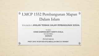 LMCP 1552 Pembangunan Mapan
Dalam Islam
NAMA:
HANIS SABRINA BINTI HARITH KHALIL
NO.MATRIK:
GA04243
PROF. DATO’ IR DR RIZA ATIQ ABDULLAH BIN O.K. RAHMAT
PENSYARAH:
TUGASAN 3: AMALAN TERBAIK DALAM PEMBANGUNAN SOSIAL
 