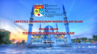 LMCP1552 PEMBANGUNAN MAPAN DALAM ISLAM
PROJEK AKHIR
PEMBANGUNAN BANDAR SHAH ALAM
Disediakan oleh
Ahmad Haziq Bin Abdul Manaf (A163590)
Untuk
Prof Dato’ Ir. Dr. Riza Atiq Bin O.K. Rahmat
 