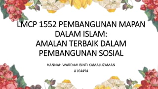 LMCP 1552 PEMBANGUNAN MAPAN
DALAM ISLAM:
AMALAN TERBAIK DALAM
PEMBANGUNAN SOSIAL
HANNAH WARDIAH BINTI KAMALUZAMAN
A164494
 