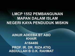 LMCP 1552 PEMBANGUNAN
MAPAN DALAM ISLAM
NEGERI KAYA PENDUDUK MISKIN
AINUR ADEEBA BT ABD
KHAIR
A164486
PROF. IR. DR. RIZA ATIQ
ABDULLAH B O.K. RAHMAT
 