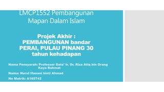 LMCP1552 Pembangunan
Mapan Dalam Islam
Projek Akhir :
PEMBANGUNAN bandar
PERAI, PULAU PINANG 30
tahun kehadapan
Nama Pensyarah: Professor Dato' Ir. Dr. Riza Atiq bin Orang
Kaya Rahmat
Nama: Nurul Hanani binti Ahmad
No Matrik: A165742
 