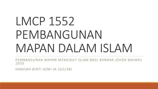 LMCP 1552
PEMBANGUNAN
MAPAN DALAM ISLAM
PEMBANGUNAN MAPAN MENGIKUT ISLAM BAGI BANDAR JOHOR BAHARU
2050
HANISAH BINTI AZMI (A 163238)
 