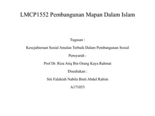 LMCP1552 Pembangunan Mapan Dalam Islam
Tugasan :
Kesejahteraan Sosial Amalan Terbaik Dalam Pembangunan Sosial
Pensyarah :
Prof Dr. Riza Atiq Bin Orang Kaya Rahmat
Disediakan :
Siti Falahiah Nabila Binti Abdul Rahim
A171053
 