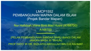 LMCP1552
PEMBANGUNAN MAPAN DALAM ISLAM
(Projek Bandar Mapan)
Nur Hafidzah Irfana Binti Mad Husni (A168700)
A168700
(PELAN PEMBANGUNAN BANDAR BARU BANGI DALAM
JANGKA MASA 30 TAHUN)
PROF DATO’ IR DR. RIZA ATIQ ABDULLAH BIN O.K RAHMAT
 