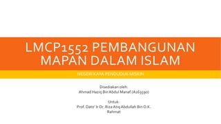 LMCP1552 PEMBANGUNAN
MAPAN DALAM ISLAM
NEGERI KAYA PENDUDUK MISKIN
Disediakan oleh:
Ahmad Haziq BinAbdul Manaf (A163590)
Untuk:
Prof. Dato’ Ir Dr. Riza AtiqAbdullah Bin O.K.
Rahmat
 