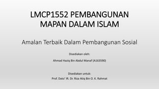 LMCP1552 PEMBANGUNAN
MAPAN DALAM ISLAM
Amalan Terbaik Dalam Pembangunan Sosial
Disediakan oleh:
Ahmad Haziq Bin Abdul Manaf (A163590)
Disediakan untuk:
Prof. Dato’ IR. Dr. Riza Atiq Bin O. K. Rahmat
 