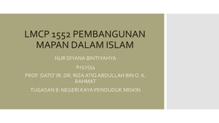 LMCP 1552 PEMBANGUNAN
MAPAN DALAM ISLAM
NUR DIYANA BINTIYAHYA
A152554
PROF. DATO’ IR. DR. RIZA ATIQ ABDULLAH BIN O. K.
RAHMAT
TUGASAN 8: NEGERI KAYA PENDUDUK MISKIN
 