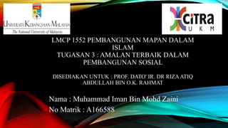LMCP 1552 PEMBANGUNAN MAPAN DALAM
ISLAM
TUGASAN 3 : AMALAN TERBAIK DALAM
PEMBANGUNAN SOSIAL
DISEDIAKAN UNTUK : PROF. DATO' IR. DR RIZAATIQ
ABDULLAH BIN O.K. RAHMAT
Nama : Muhammad Iman Bin Mohd Zaini
No Matrik : A166588
 
