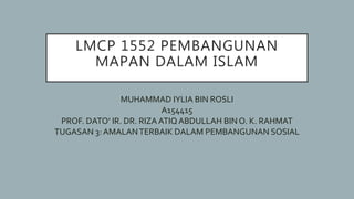 LMCP 1552 PEMBANGUNAN
MAPAN DALAM ISLAM
MUHAMMAD IYLIA BIN ROSLI
A154415
PROF. DATO’ IR. DR. RIZA ATIQ ABDULLAH BIN O. K. RAHMAT
TUGASAN 3: AMALANTERBAIK DALAM PEMBANGUNAN SOSIAL
 