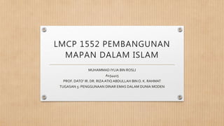 LMCP 1552 PEMBANGUNAN
MAPAN DALAM ISLAM
MUHAMMAD IYLIA BIN ROSLI
A154415
PROF. DATO’ IR. DR. RIZA ATIQ ABDULLAH BIN O. K. RAHMAT
TUGASAN 5: PENGGUNAAN DINAR EMAS DALAM DUNIA MODEN
 