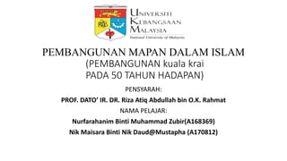 LMCP 1552
PEMBANGUNAN MAPAN DALAM ISLAM
(PEMBANGUNAN kuala krai
PADA 50 TAHUN HADAPAN)
PENSYARAH:
PROF. DATO’ IR. DR. Riza Atiq Abdullah bin O.K. Rahmat
NAMA PELAJAR:
Nurfarahanim Binti Muhammad Zubir(A168369)
Nik Maisara Binti Nik Daud@Mustapha (A170812)
 