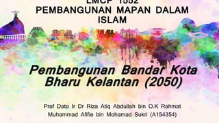 LMCP 1552
PEMBANGUNAN MAPAN DALAM
ISLAM
Prof Dato Ir Dr Riza Atiq Abdullah bin O.K Rahmat
Muhammad Afifie bin Mohamad Sukri (A154354)
Pembangunan Bandar Kota
Bharu Kelantan (2050)
 