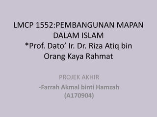 LMCP 1552:PEMBANGUNAN MAPAN
DALAM ISLAM
*Prof. Dato’ Ir. Dr. Riza Atiq bin
Orang Kaya Rahmat
PROJEK AKHIR
-Farrah Akmal binti Hamzah
(A170904)
 