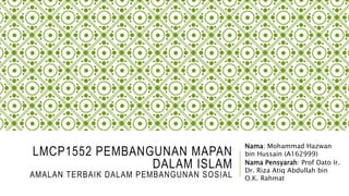 LMCP1552 PEMBANGUNAN MAPAN
DALAM ISLAM
AMALAN TERBAIK DALAM PEMBANGUNAN SOSIAL
Nama: Mohammad Hazwan
bin Hussain (A162999)
Nama Pensyarah: Prof Dato Ir.
Dr. Riza Atiq Abdullah bin
O.K. Rahmat
 