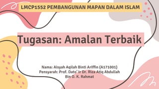 Tugasan: Amalan Terbaik
Nama: Aisyah Aqilah Binti Ariffin (A171001)
Pensyarah: Prof. Dato’ Ir Dr. Riza Atiq Abdullah
Bin O. K. Rahmat
LMCP1552 PEMBANGUNAN MAPAN DALAM ISLAM
 