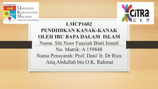 LMCP1602
PENDIDIKAN KANAK-KANAK
OLEH IBU BAPA DALAM ISLAM
Nama: Siti Noor Fauziah Binti Ismail
No. Matrik: A 159848
Nama Pensyarah: Prof. Dato' Ir. Dr Riza
Atiq Abdullah bin O.K. Rahmat
 