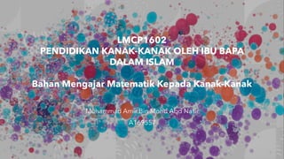 LMCP1602
PENDIDIKAN KANAK-KANAK OLEH IBU BAPA
DALAM ISLAM
Bahan Mengajar Matematik Kepada Kanak-Kanak
Muhammad Amir Bin Mohd Abd Nasir
A169557
 