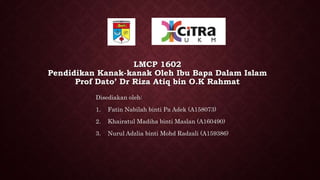 LMCP 1602
Pendidikan Kanak-kanak Oleh Ibu Bapa Dalam Islam
Prof Dato’ Dr Riza Atiq bin O.K Rahmat
Disediakan oleh:
1. Fatin Nabilah binti Pa Adek (A158073)
2. Khairatul Madiha binti Maslan (A160490)
3. Nurul Adzlia binti Mohd Radzali (A159386)
 