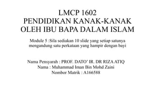 LMCP 1602
PENDIDIKAN KANAK-KANAK
OLEH IBU BAPA DALAM ISLAM
Module 5 :Sila sediakan 10 slide yang setiap satunya
mengandung satu perkataan yang hampir dengan bayi
Nama Pensyarah : PROF. DATO’ IR. DR RIZAATIQ
Nama : Muhammad Iman Bin Mohd Zaini
Nombor Matrik : A166588
 