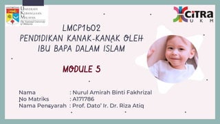 Nama : Nurul Amirah Binti Fakhrizal
No Matriks : A171786
Nama Pensyarah : Prof. Dato’ Ir. Dr. Riza Atiq
LMCP1602
PENDIDIKAN KANAK-KANAK OLEH
IBU BAPA DALAM ISLAM
MODULE 5
 